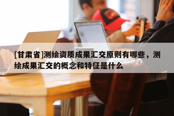 [甘肅省]測繪資質成果匯交原則有哪些，測繪成果匯交的概念和特征是什么