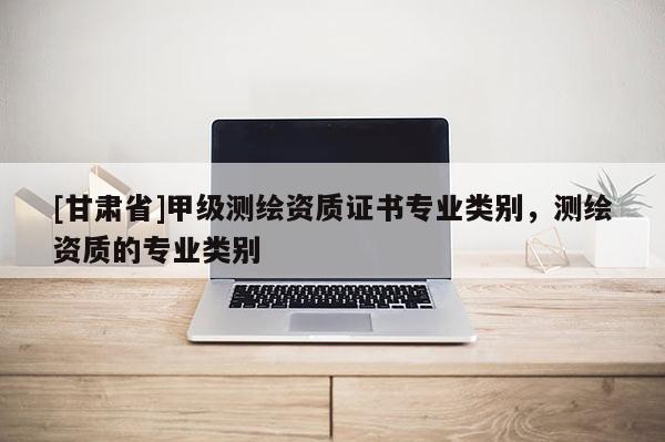 [甘肅省]甲級測繪資質證書專業類別，測繪資質的專業類別