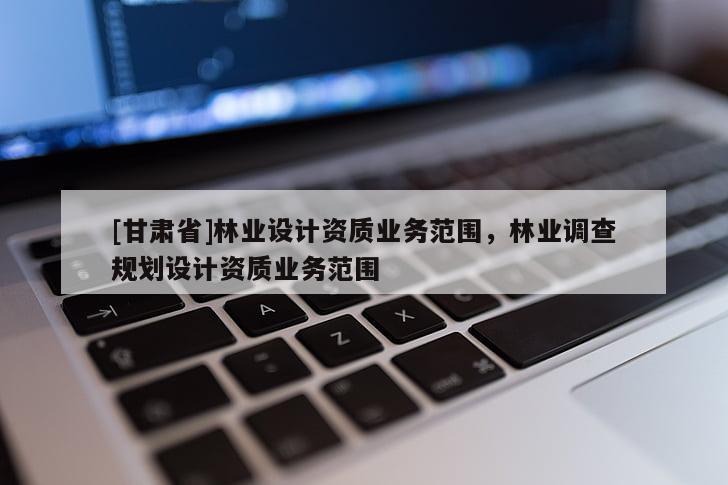 [甘肅省]林業(yè)設(shè)計(jì)資質(zhì)業(yè)務(wù)范圍，林業(yè)調(diào)查規(guī)劃設(shè)計(jì)資質(zhì)業(yè)務(wù)范圍