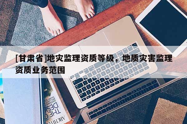 [甘肅省]地災監理資質等級，地質災害監理資質業務范圍