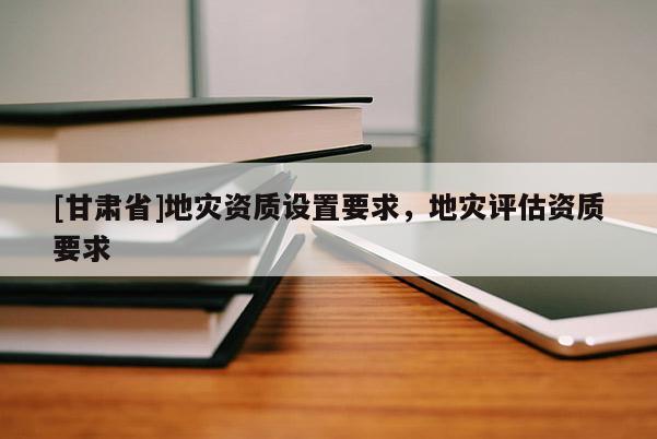 [甘肅省]地災資質設置要求，地災評估資質要求