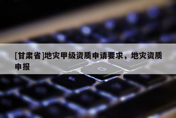 [甘肅省]地災甲級資質申請要求，地災資質申報
