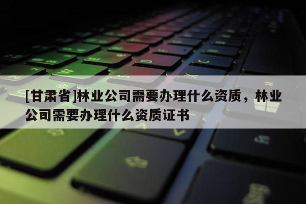 [甘肅省]林業公司需要辦理什么資質，林業公司需要辦理什么資質證書
