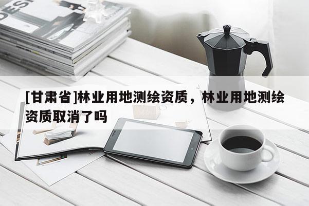 [甘肅省]林業用地測繪資質，林業用地測繪資質取消了嗎