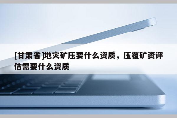 [甘肅省]地災礦壓要什么資質，壓覆礦資評估需要什么資質