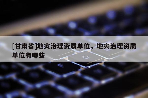 [甘肅省]地災治理資質單位，地災治理資質單位有哪些