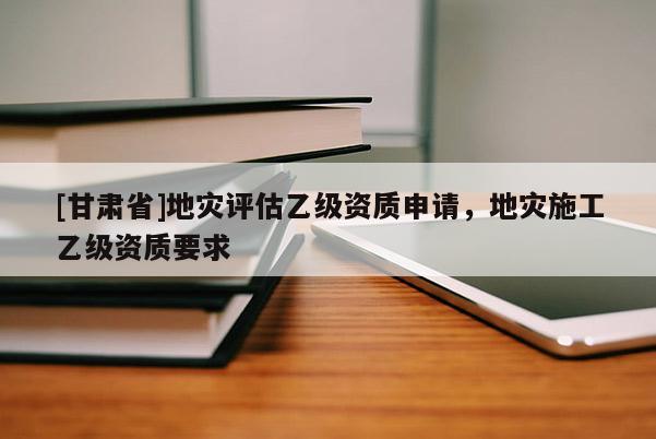 [甘肅省]地災評估乙級資質申請，地災施工乙級資質要求