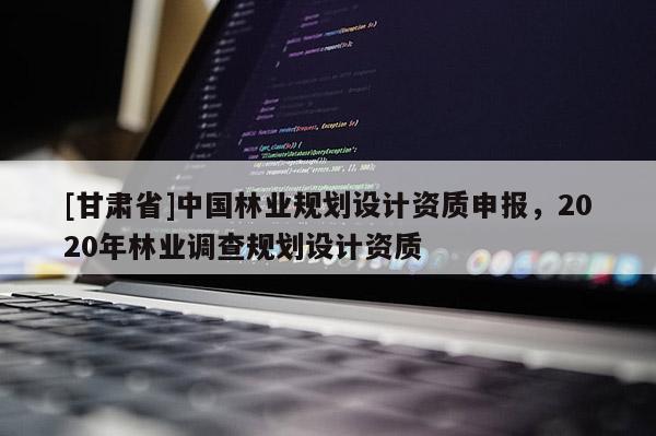 [甘肅省]中國林業(yè)規(guī)劃設(shè)計資質(zhì)申報，2020年林業(yè)調(diào)查規(guī)劃設(shè)計資質(zhì)