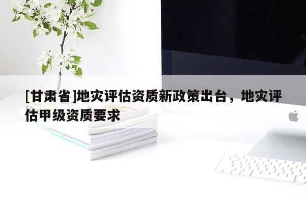 [甘肅省]地災評估資質新政策出臺，地災評估甲級資質要求