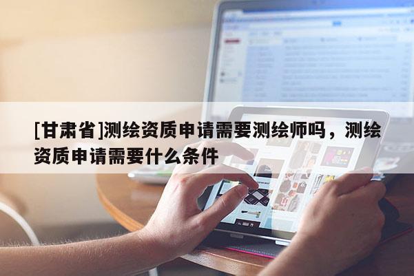 [甘肅省]測繪資質申請需要測繪師嗎，測繪資質申請需要什么條件