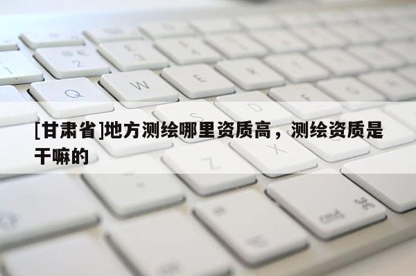 [甘肅省]地方測(cè)繪哪里資質(zhì)高，測(cè)繪資質(zhì)是干嘛的