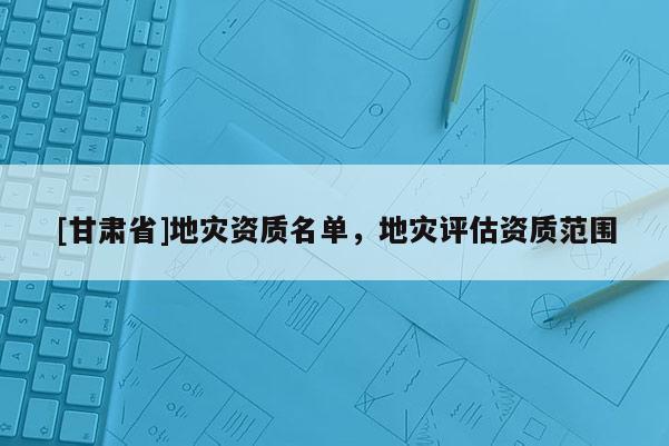 [甘肅省]地災資質名單，地災評估資質范圍