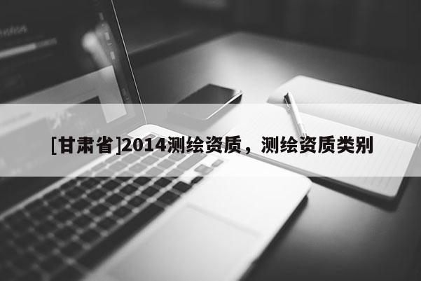 [甘肅省]2014測(cè)繪資質(zhì)，測(cè)繪資質(zhì)類(lèi)別