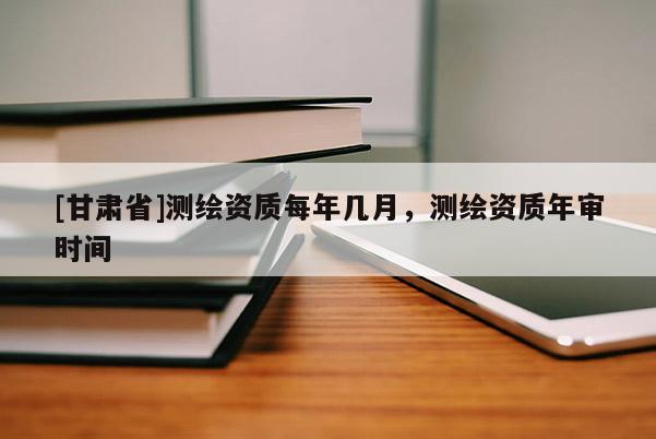 [甘肅省]測(cè)繪資質(zhì)每年幾月，測(cè)繪資質(zhì)年審時(shí)間