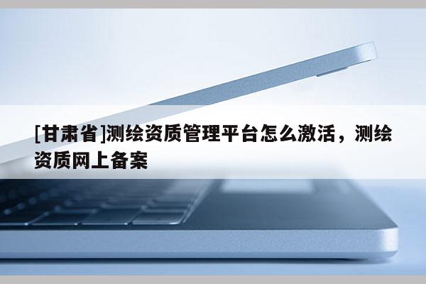 [甘肅省]測(cè)繪資質(zhì)管理平臺(tái)怎么激活，測(cè)繪資質(zhì)網(wǎng)上備案