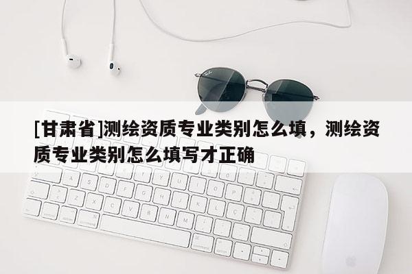 [甘肅省]測(cè)繪資質(zhì)專業(yè)類(lèi)別怎么填，測(cè)繪資質(zhì)專業(yè)類(lèi)別怎么填寫(xiě)才正確