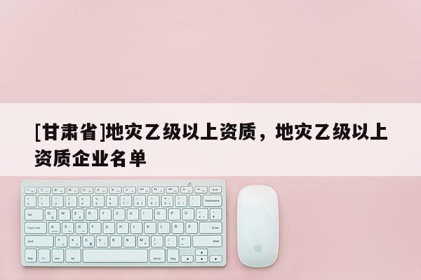 [甘肅省]地災乙級以上資質，地災乙級以上資質企業名單