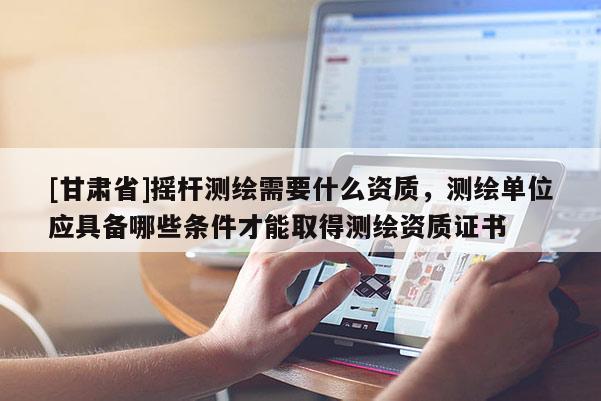 [甘肅省]搖桿測繪需要什么資質，測繪單位應具備哪些條件才能取得測繪資質證書