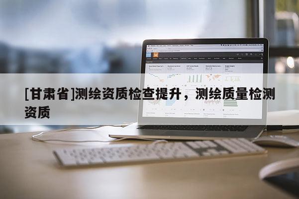 [甘肅省]測繪資質檢查提升，測繪質量檢測資質