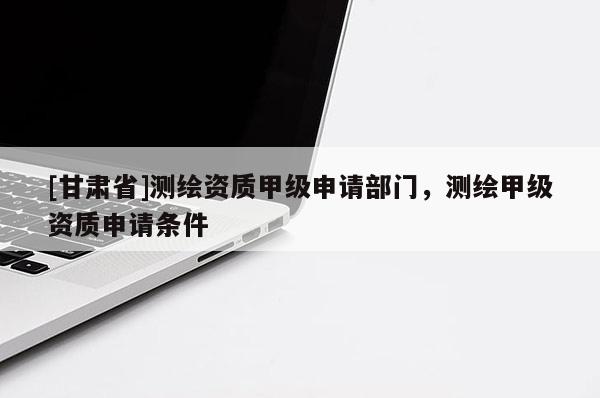 [甘肅省]測繪資質甲級申請部門，測繪甲級資質申請條件