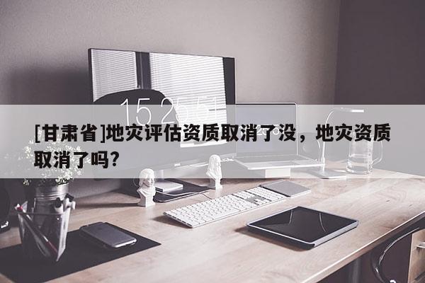 [甘肅省]地災評估資質取消了沒，地災資質取消了嗎?