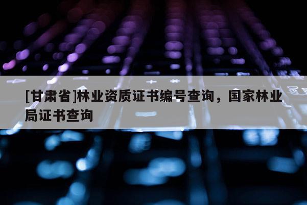 [甘肅省]林業資質證書編號查詢，國家林業局證書查詢