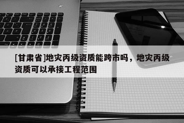 [甘肅省]地災丙級資質能跨市嗎，地災丙級資質可以承接工程范圍