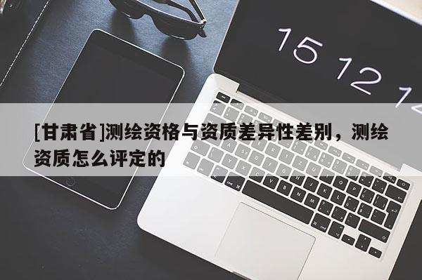 [甘肅省]測繪資格與資質差異性差別，測繪資質怎么評定的