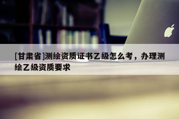 [甘肅省]測繪資質證書乙級怎么考，辦理測繪乙級資質要求