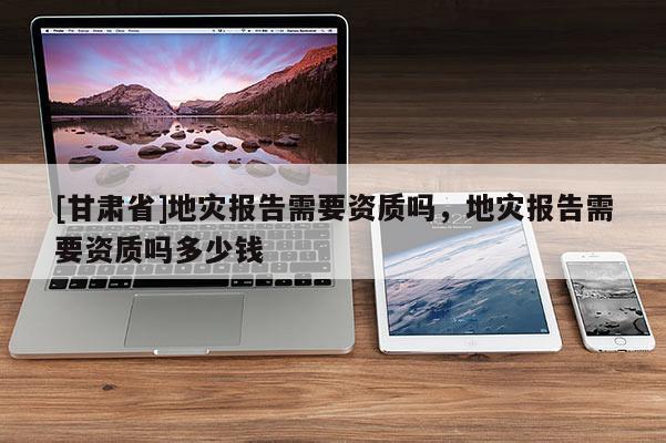 [甘肅省]地災報告需要資質嗎，地災報告需要資質嗎多少錢