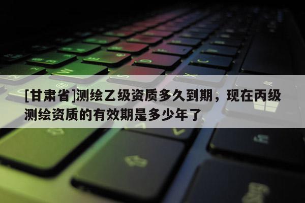 [甘肅省]測繪乙級資質多久到期，現在丙級測繪資質的有效期是多少年了