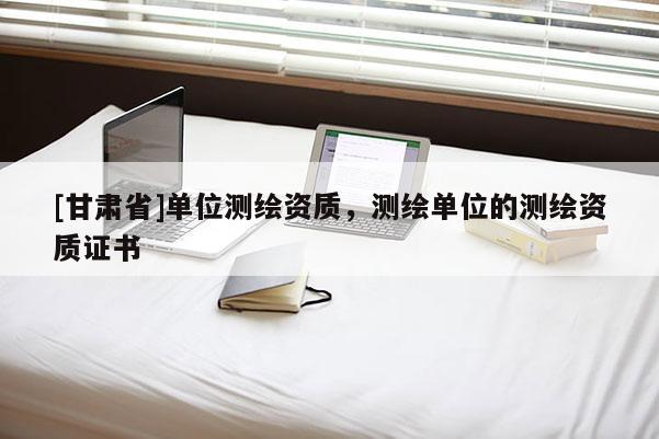 [甘肅省]單位測繪資質，測繪單位的測繪資質證書