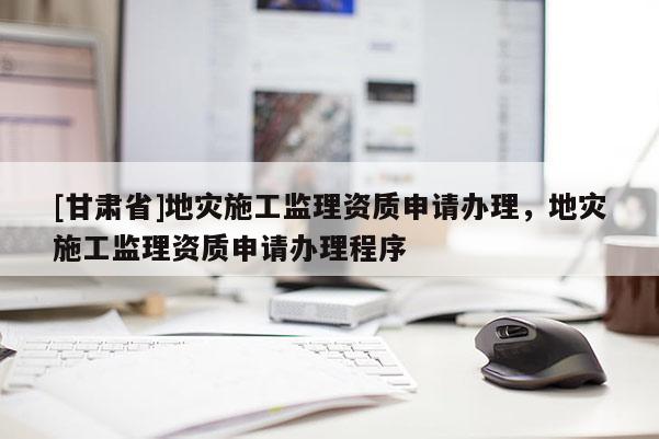 [甘肅省]地災(zāi)施工監(jiān)理資質(zhì)申請辦理，地災(zāi)施工監(jiān)理資質(zhì)申請辦理程序