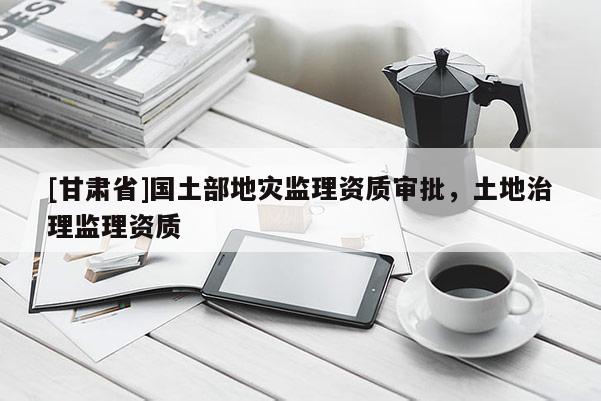 [甘肅省]國土部地災(zāi)監(jiān)理資質(zhì)審批，土地治理監(jiān)理資質(zhì)