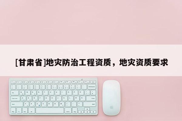 [甘肅省]地災(zāi)防治工程資質(zhì)，地災(zāi)資質(zhì)要求