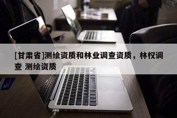 [甘肅省]測繪資質(zhì)和林業(yè)調(diào)查資質(zhì)，林權調(diào)查 測繪資質(zhì)