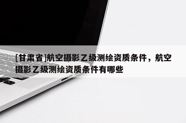 [甘肅省]航空攝影乙級(jí)測(cè)繪資質(zhì)條件，航空攝影乙級(jí)測(cè)繪資質(zhì)條件有哪些