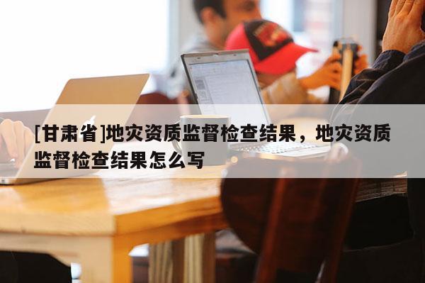 [甘肅省]地災(zāi)資質(zhì)監(jiān)督檢查結(jié)果，地災(zāi)資質(zhì)監(jiān)督檢查結(jié)果怎么寫