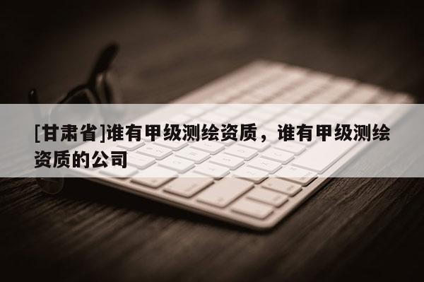 [甘肅省]誰(shuí)有甲級(jí)測(cè)繪資質(zhì)，誰(shuí)有甲級(jí)測(cè)繪資質(zhì)的公司