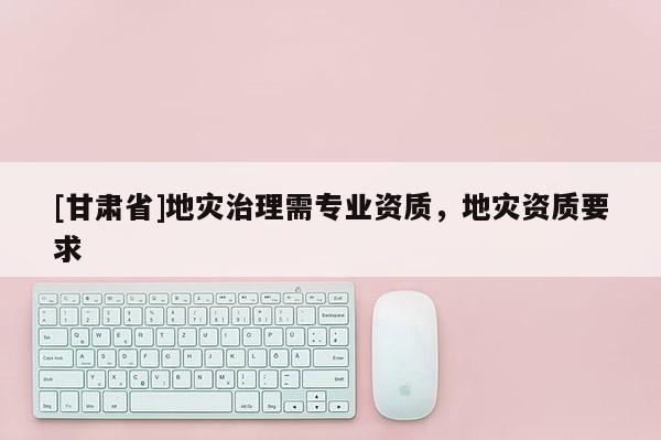 [甘肅省]地災治理需專業資質，地災資質要求