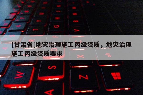[甘肅省]地災治理施工丙級資質，地災治理施工丙級資質要求