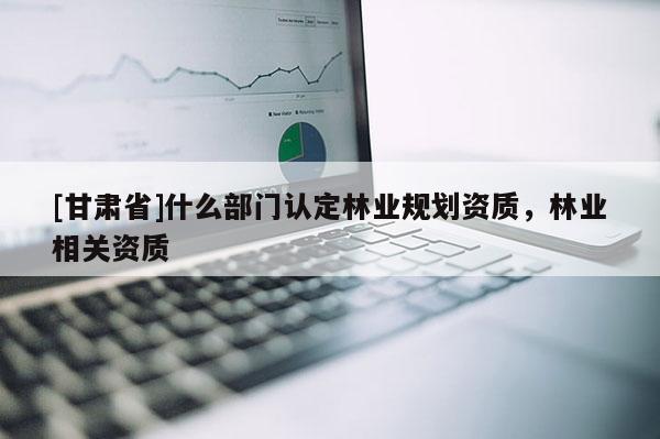 [甘肅省]什么部門認定林業(yè)規(guī)劃資質(zhì)，林業(yè)相關資質(zhì)