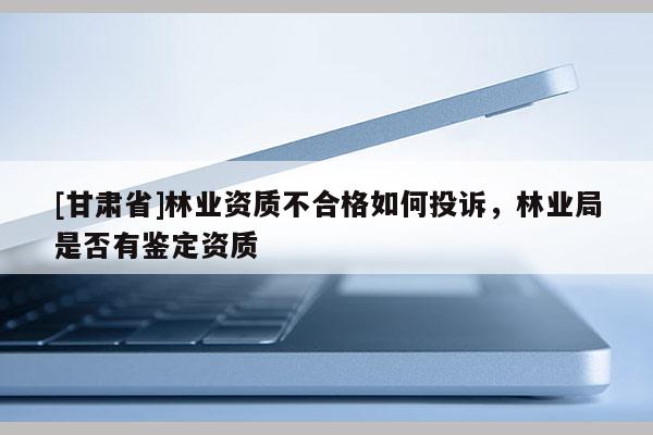 [甘肅省]林業(yè)資質(zhì)不合格如何投訴，林業(yè)局是否有鑒定資質(zhì)