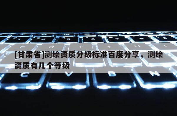 [甘肅省]測繪資質分級標準百度分享，測繪資質有幾個等級