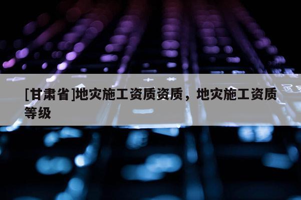 [甘肅省]地災施工資質資質，地災施工資質等級