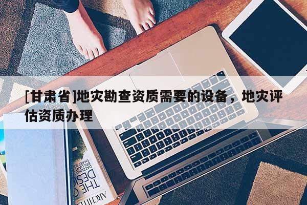 [甘肅省]地災勘查資質需要的設備，地災評估資質辦理