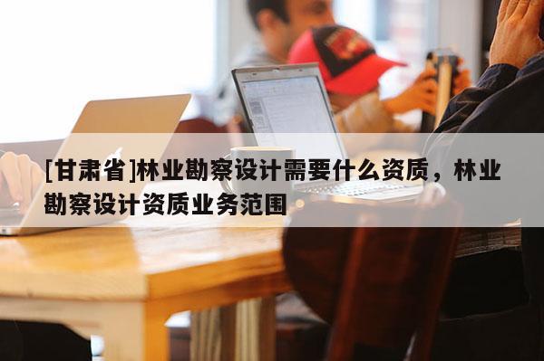 [甘肅省]林業勘察設計需要什么資質，林業勘察設計資質業務范圍