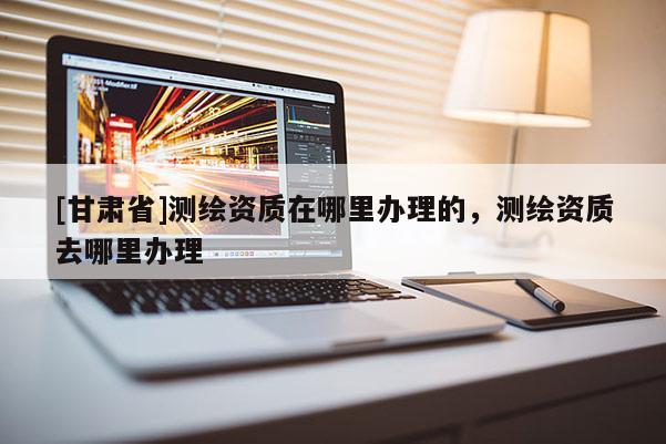 [甘肅省]測繪資質在哪里辦理的，測繪資質去哪里辦理