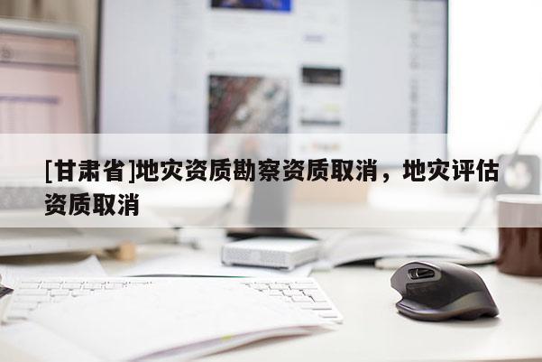 [甘肅省]地災資質勘察資質取消，地災評估資質取消