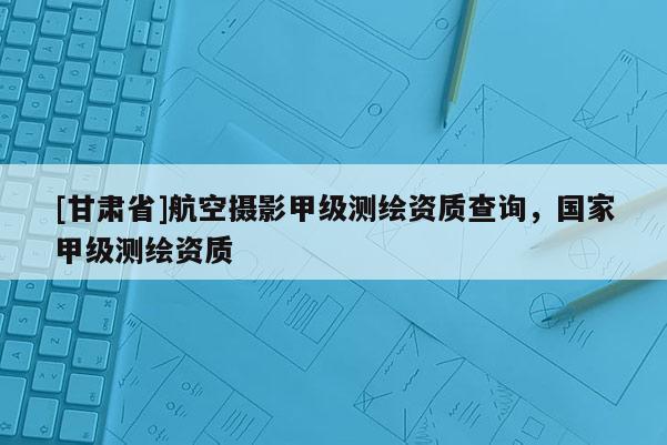 [甘肅省]航空攝影甲級測繪資質查詢，國家甲級測繪資質